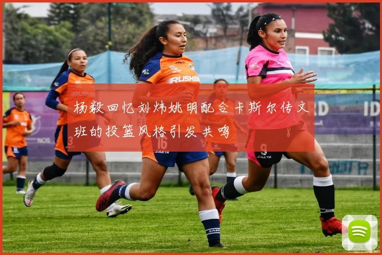 杨毅回忆刘炜姚明配合卡斯尔传文班的投篮风格引发共鸣