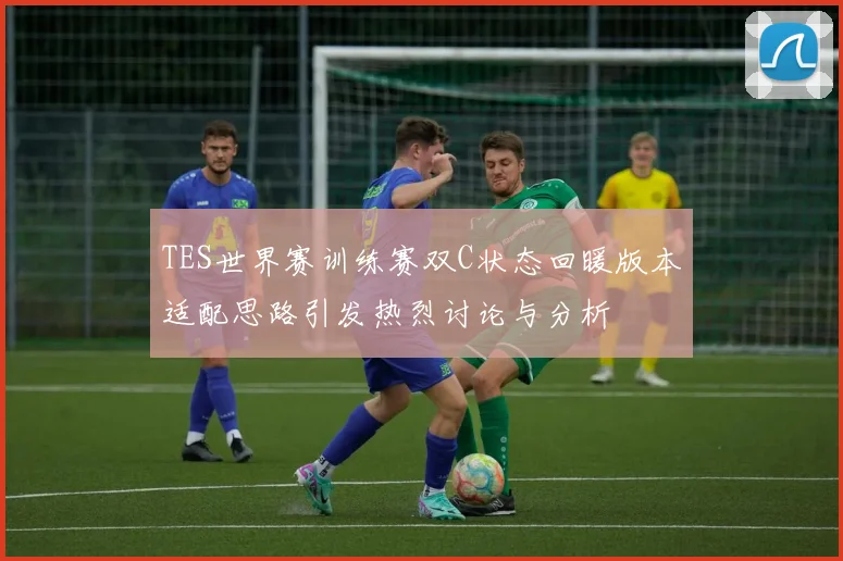 TES世界赛训练赛双C状态回暖版本适配思路引发热烈讨论与分析